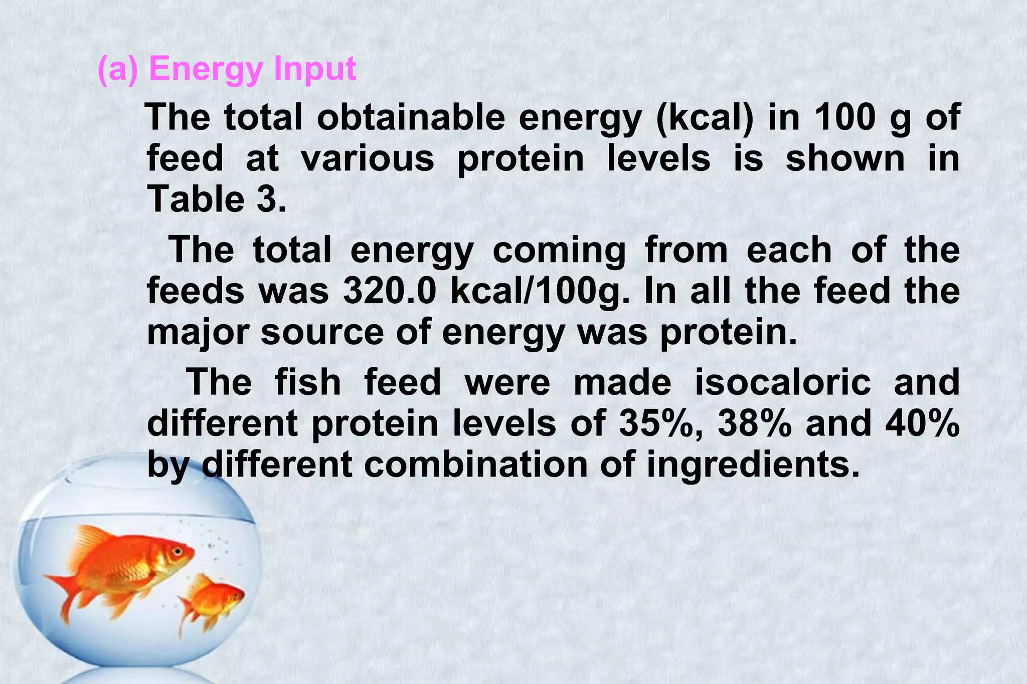 (a) Energy Input
The total obtainable energy (kcal) in 100 g of
feed at various protein levels is shown in
Table 3.
The total energy coming from each of the
feeds was 320.0 kcal/100g. In all the feed the
major source of energy was protein.
The fish feed were made isocaloric and
different protein levels of 35%, 38% and 40%
by different combination of ingredients.
 