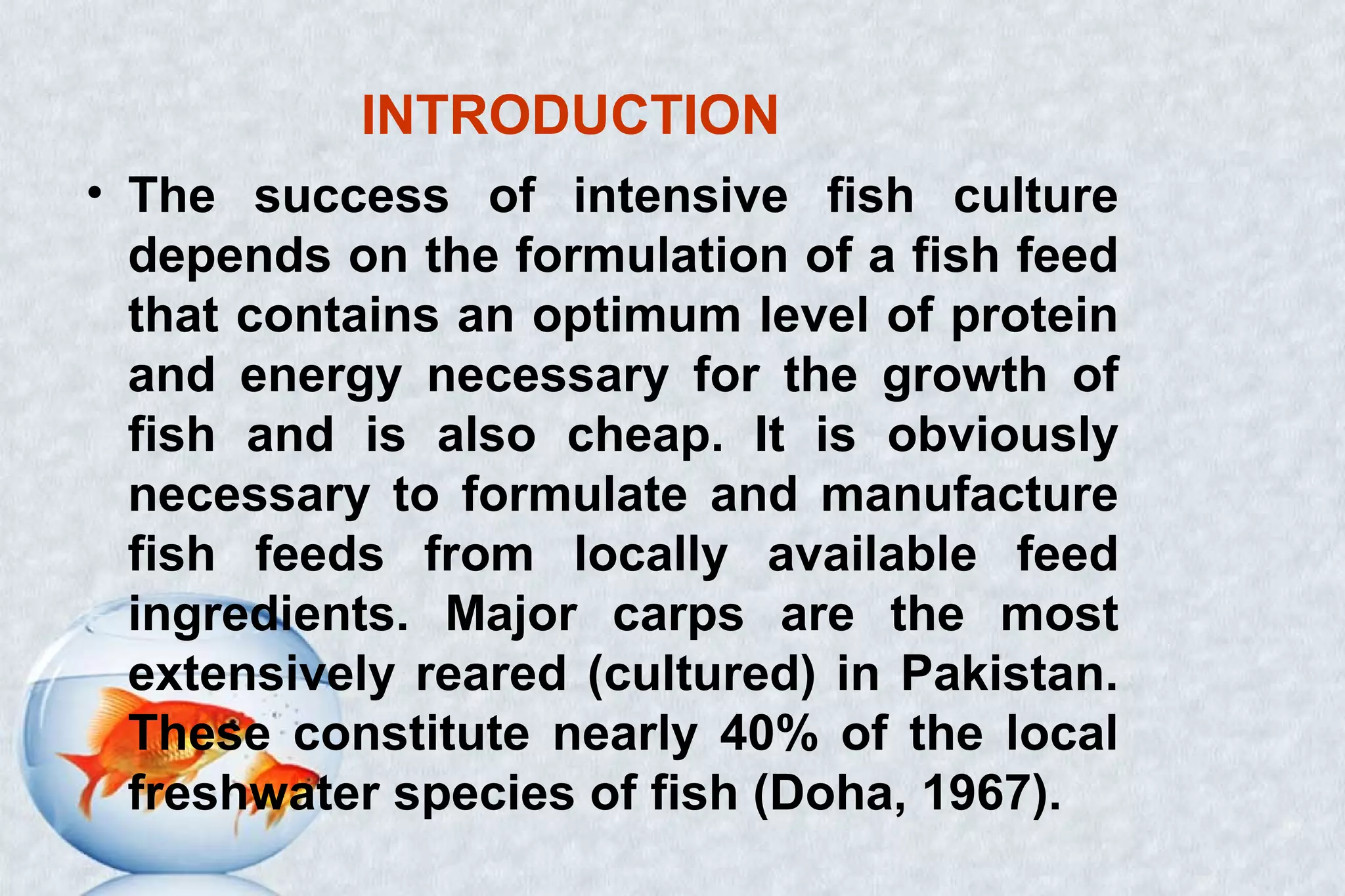 INTRODUCTION
• The success of intensive fish culture
depends on the formulation of a fish feed
that contains an optimum level of protein
and energy necessary for the growth of
fish and is also cheap. It is obviously
necessary to formulate and manufacture
fish feeds from locally available feed
ingredients. Major carps are the most
extensively reared (cultured) in Pakistan.
These constitute nearly 40% of the local
freshwater species of fish (Doha, 1967).
 