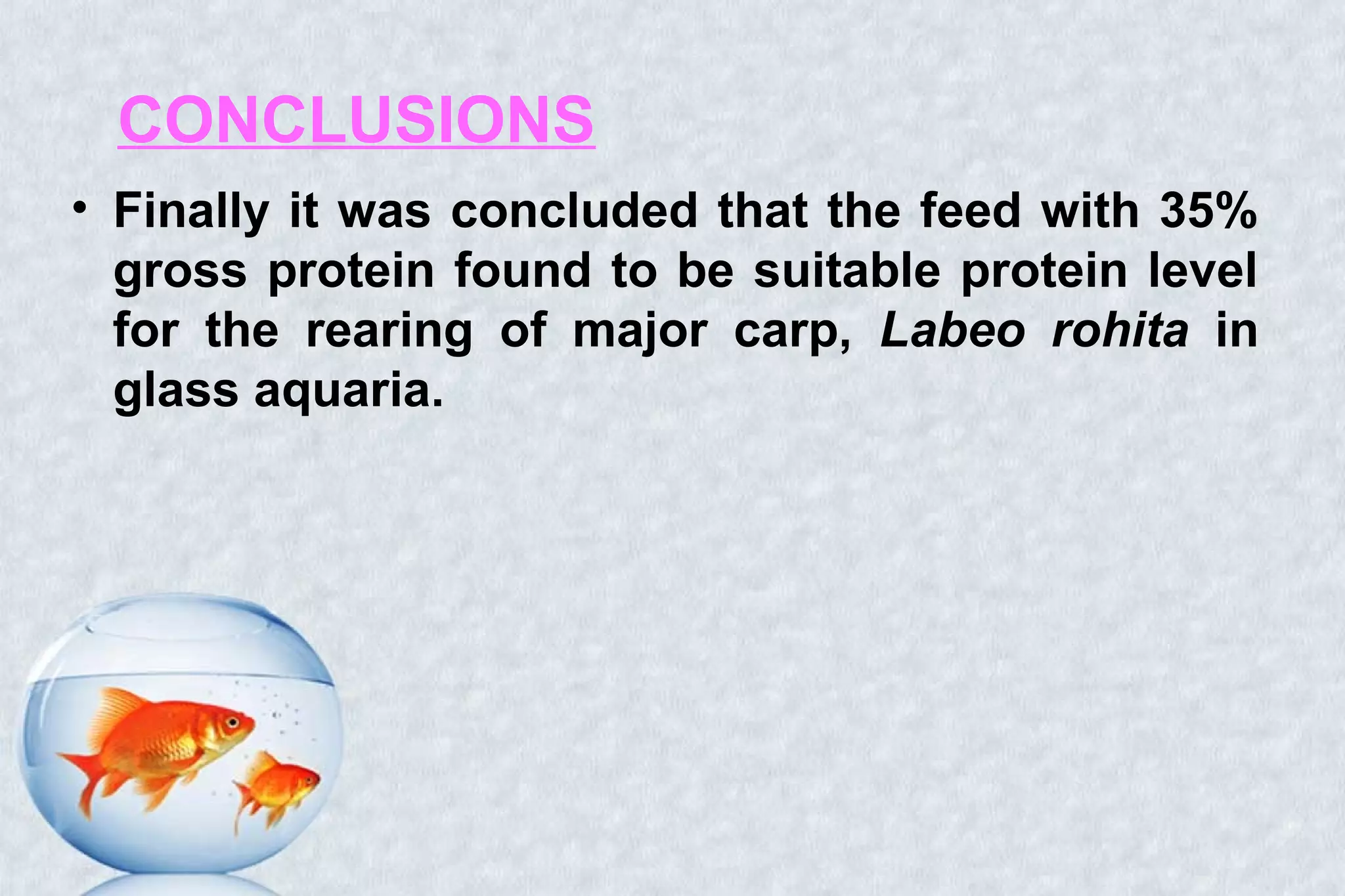 CONCLUSIONS
• Finally it was concluded that the feed with 35%
gross protein found to be suitable protein level
for the rearing of major carp, Labeo rohita in
glass aquaria.
 