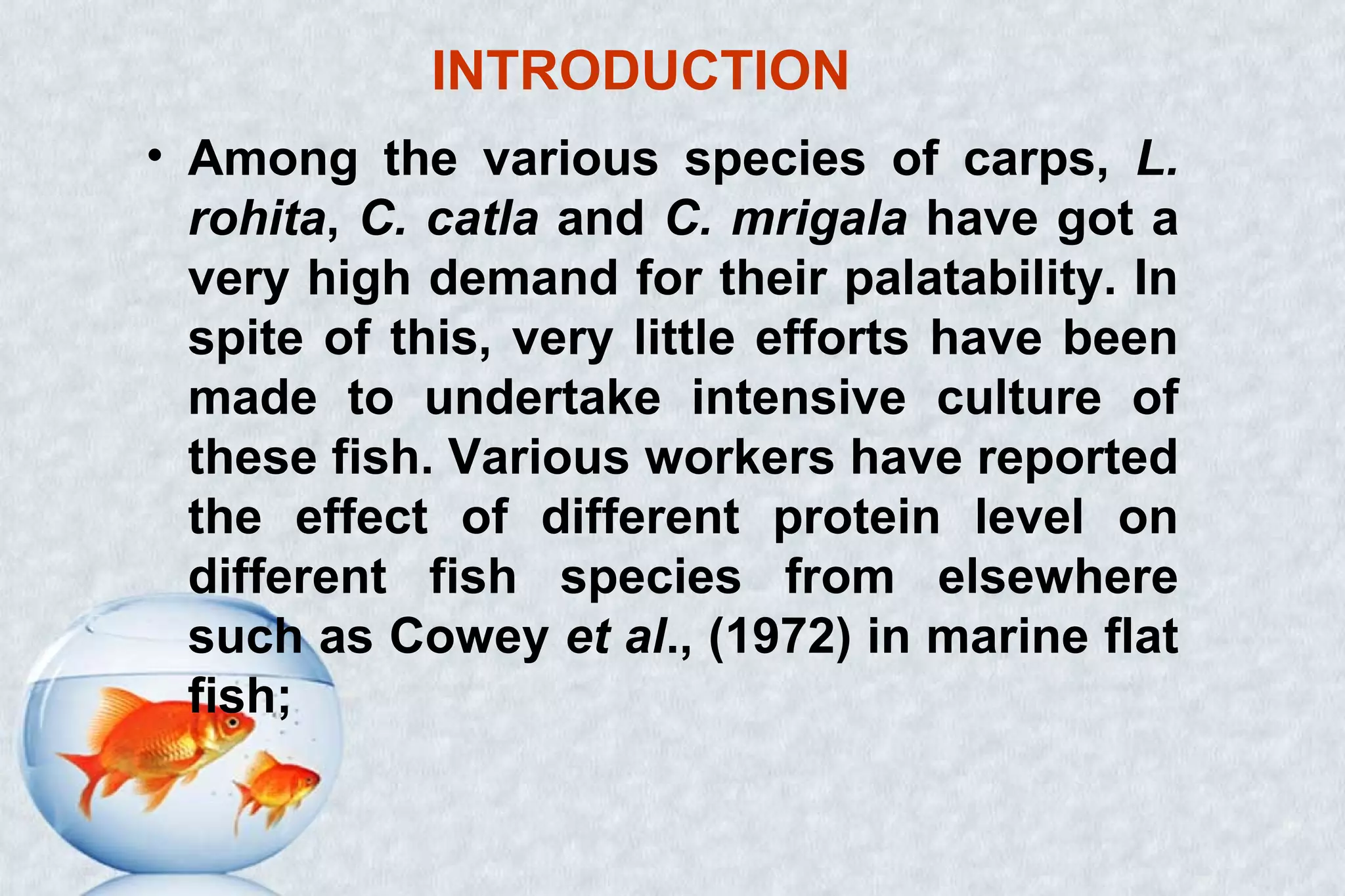 INTRODUCTION
• Among the various species of carps, L.
rohita, C. catla and C. mrigala have got a
very high demand for their palatability. In
spite of this, very little efforts have been
made to undertake intensive culture of
these fish. Various workers have reported
the effect of different protein level on
different fish species from elsewhere
such as Cowey et al., (1972) in marine flat
fish;
 