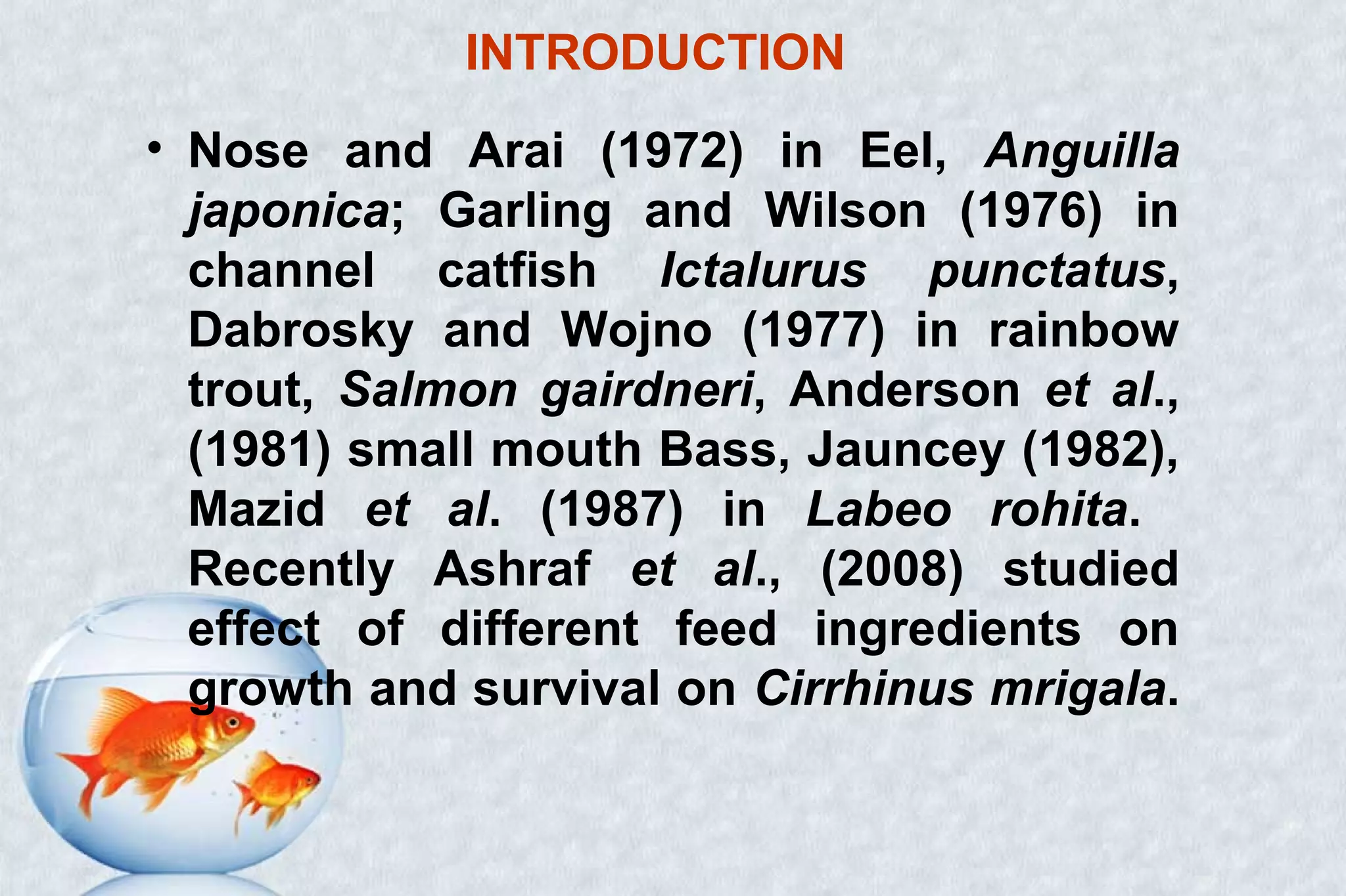INTRODUCTION
• Nose and Arai (1972) in Eel, Anguilla
japonica; Garling and Wilson (1976) in
channel catfish Ictalurus punctatus,
Dabrosky and Wojno (1977) in rainbow
trout, Salmon gairdneri, Anderson et al.,
(1981) small mouth Bass, Jauncey (1982),
Mazid et al. (1987) in Labeo rohita.
Recently Ashraf et al., (2008) studied
effect of different feed ingredients on
growth and survival on Cirrhinus mrigala.
 