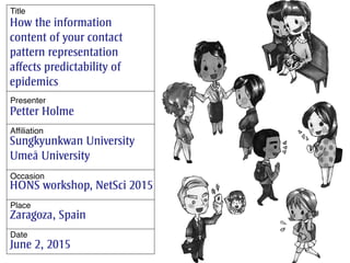 How the information
content of your contact
pattern representation
affects predictability of
epidemics
Petter Holme
Sungkyunkwan University
Umeå University
HONS workshop, NetSci 2015
Zaragoza, Spain
June 2, 2015
Title
Presenter
Affiliation
Occasion
Place
Date
 