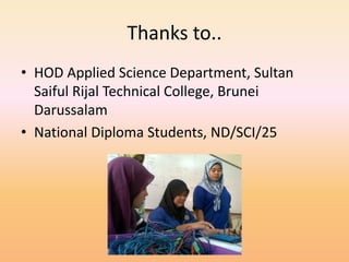 Thanks to..
• HOD Applied Science Department, Sultan
Saiful Rijal Technical College, Brunei
Darussalam
• National Diploma Students, ND/SCI/25
 