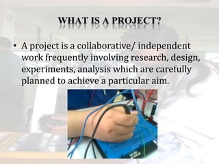 • A project is a collaborative/ independent
work frequently involving research, design,
experiments, analysis which are carefully
planned to achieve a particular aim.
 