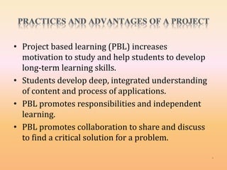 • Project based learning (PBL) increases
motivation to study and help students to develop
long-term learning skills.
• Students develop deep, integrated understanding
of content and process of applications.
• PBL promotes responsibilities and independent
learning.
• PBL promotes collaboration to share and discuss
to find a critical solution for a problem.
 