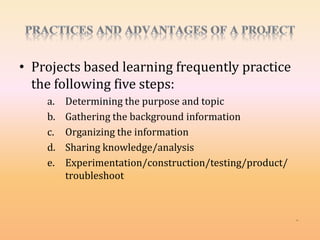 • Projects based learning frequently practice
the following five steps:
a. Determining the purpose and topic
b. Gathering the background information
c. Organizing the information
d. Sharing knowledge/analysis
e. Experimentation/construction/testing/product/
troubleshoot
 