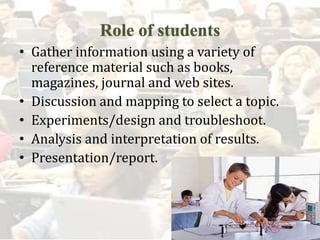 • Gather information using a variety of
reference material such as books,
magazines, journal and web sites.
• Discussion and mapping to select a topic.
• Experiments/design and troubleshoot.
• Analysis and interpretation of results.
• Presentation/report.
 