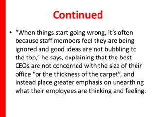 Continued
• “When things start going wrong, it’s often
  because staff members feel they are being
  ignored and good ideas are not bubbling to
  the top,” he says, explaining that the best
  CEOs are not concerned with the size of their
  office “or the thickness of the carpet”, and
  instead place greater emphasis on unearthing
  what their employees are thinking and feeling.
 