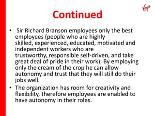 Continued
• Sir Richard Branson employees only the best
  employees (people who are highly
  skilled, experienced, educated, motivated and
  independent workers who are
  trustworthy, responsible self-driven, and take
  great deal of pride in their work). By employing
  only the cream of the crop he can allow
  autonomy and trust that they will still do their
  jobs well.
• The organization has room for creativity and
  flexibility, therefore employees are enabled to
  have autonomy in their roles.
 