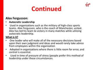 Continued
Alex Fergusson:
• Autocratic Leadership
• Used in organizations such as the military of high-class sports
  teams. Alex Fergusson, who is the coach of Manchester, united.
  Alex has led his team to victory in many matches while utilizing
  autocratic leadership.
What is it?
• One leader who will make all of the necessary decisions based
  upon their own judgment and ideas and would rarely take advice
  from employees within the organization
• Adopted in organizations where there is little room for error, and
  control is essential.
• Used in time of pressure of stress (people prefer this method of
  leadership under these circumstances.
 