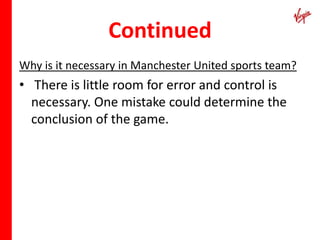 Continued
Why is it necessary in Manchester United sports team?
• There is little room for error and control is
  necessary. One mistake could determine the
  conclusion of the game.
 