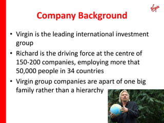Company Background
• Virgin is the leading international investment
  group
• Richard is the driving force at the centre of
  150-200 companies, employing more that
  50,000 people in 34 countries
• Virgin group companies are apart of one big
  family rather than a hierarchy
 