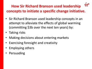 How Sir Richard Branson used leadership
concepts to initiate a specific change initiative.
• Sir Richard Branson used leadership concepts in an
  attempt to alleviate the effects of global warming
  (committing $3b over the next ten years) by:
• Taking risks
• Making decisions about entering markets
• Exercising foresight and creativity
• Employing others
• Persuading
 