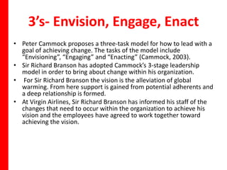 3’s- Envision, Engage, Enact
• Peter Cammock proposes a three-task model for how to lead with a
  goal of achieving change. The tasks of the model include
  “Envisioning”, “Engaging” and “Enacting” (Cammock, 2003).
• Sir Richard Branson has adopted Cammock’s 3-stage leadership
  model in order to bring about change within his organization.
• For Sir Richard Branson the vision is the alleviation of global
  warming. From here support is gained from potential adherents and
  a deep relationship is formed.
• At Virgin Airlines, Sir Richard Branson has informed his staff of the
  changes that need to occur within the organization to achieve his
  vision and the employees have agreed to work together toward
  achieving the vision.
 