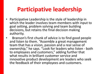 Participative leadership
• Participative Leadership is the style of leadership in
  which the leader involves team members with input to
  goal setting, problem solving and team building
  decisions, but retains the final decision making
  authority.
• Branson’s first chunk of advice is to find good people
  and listen to them. “Assemble a great management
  team that has a vision, passion and a real sense of
  ownership,” he says. “Look for leaders who listen - both
  to employees and customers,” adding further that
  what results in brilliant customer service and
  innovative product development are leaders who seek
  the feedback of their employees and customers.
 