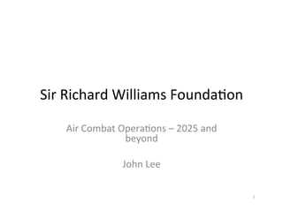 Sir	
  Richard	
  Williams	
  Founda2on	
  
Air	
  Combat	
  Opera2ons	
  –	
  2025	
  and	
  
beyond	
  
	
  
John	
  Lee	
  
1	
  
 