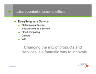 ….but boundaries become diffuse

                  Everything as a Service
                   ▬   Platform as a Service
                   ▬   Infrastructure as a Service
                   ▬   Cloud computing
                   ▬   Cambio
                   ▬   Villo


                        Changing the mix of products and
                       services i a f t ti way t innovate
                           i    is fantastic    to i     t


 www.steria.com
 