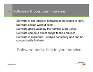 Software will boost your innovation

                   Software is not tangible, it travels at the speed of light.
                   Software scales without costs .
                   Software gains value by the number of its users.
                   Software can be a direct bridge to the end user
                   Software is malleable, evolves constantly and can be
                   customized infinitively


                   Software adds this to your service


 www.steria.com
 