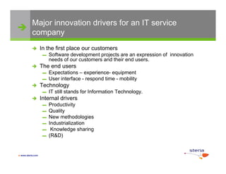 Major innovation drivers for an IT service
 company

                  In the first place our customers
                    ▬   Software development projects are an expression of innovation
                        needs of our customers and their end users.
                  The end users
                    ▬   Expectations – experience- equipment
                    ▬   User interface - respond time - mobility
                  Technology
                    ▬   IT still stands for Information Technology.
                  Internal drivers
                    ▬   Productivity
                    ▬   Quality
                    ▬   New methodologies
                    ▬   Industrialization
                    ▬    Knowledge sharing
                    ▬   (R&D)


 www.steria.com
 