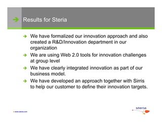  Results for Steria

                  We have formalized our innovation approach and also
                   created a R&D/Innovation department in our
                   organization
                  We are using Web 2 0 tools for innovation challenges
                                      2.0
                   at group level
                  We have clearly integrated innovation as p of our
                                  y    g                     part
                   business model.
                  We have developed an approach together with Sirris
                   to help our customer to define their innovation targets
                                                                   targets.



 www.steria.com
 
