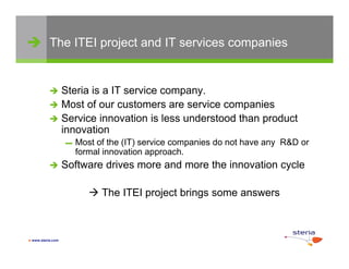  The ITEI project and IT services companies


            Steria is a IT service company.
            Most of our customers are service companies
            Service innovation is less understood than product
             innovation
                   ▬   Most of the (IT) service companies do not have any R&D or
                       formal innovation approach
                                          approach.
                  Software drives more and more the innovation cycle

                           The ITEI project brings some answers



 www.steria.com
 