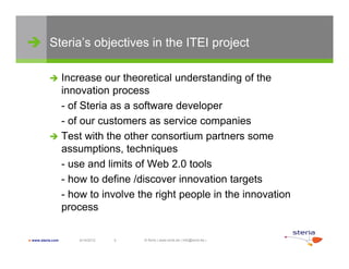  Steria’s objectives in the ITEI project

            Increase our theoretical understanding of the
             innovation process
             - of Steria as a software developer
             - of our customers as service companies
                f         t              i           i
            Test with the other consortium partners some
             assumptions, techniques
             - use and limits of Web 2.0 tools
             - how to define /discover innovation targets
             - how to involve the right people in the innovation
             process

 www.steria.com   6/14/2012   5   © Sirris | www.sirris.be | info@sirris.be |
 