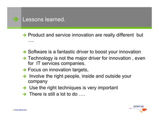  Lessons learned.

                  Product and service innovation are really different but
                   ….

            Software is a fantastic driver to boost your innovation
                                                     y
            Technology is not the major driver for innovation , even
             for IT services companies.
            Focus on innovation targets
                                     targets,
            Involve the right people, inside and outside your
             company
            Use the right techniques is very important
            There is still a lot to do ….


 www.steria.com
 