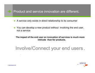  Product and service innovation are different.

                  A service only exists in direct relationship to its consumer

                  You can develop a new product without involving the end user,
                   not a service

               The impact of the end user on innovation of services is much more
                                    intricate than for products.



               Involve/Connect your end users .
                               y
                      .




 www.steria.com
 