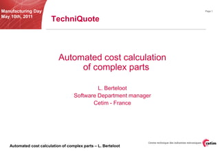 Manufacturing Day                                                 Page 1

May 10th, 2011
                        TechniQuote



                            Automated cost calculation
                                 of complex parts

                                             L. Berteloot
                                    Software Department manager
                                           Cetim - France




   Automated cost calculation of complex parts – L. Berteloot
 