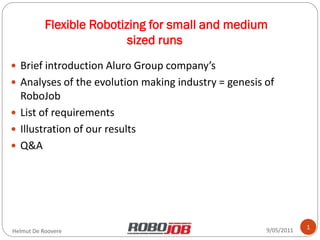 Flexible Robotizing for small and medium
                           sized runs
 Brief introduction Aluro Group company’s
 Analyses of the evolution making industry = genesis of
  RoboJob
 List of requirements
 Illustration of our results
 Q&A




                                                      9/05/2011   1
Helmut De Roovere
 