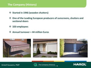 The Company (History)

         Started in 1946 (wooden shutters)

         One of the Leading European producers of sunscreens, shutters and
          sectional doors

         320 employees

         Annual turnover = 44 million Euros




Kristof Souwens, PMP           1   The Company (History)
 