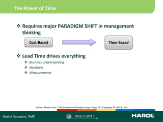 The Power of Time


         Requires major PARADIGM SHIFT in management
          thinking
                Cost-Based                                                                   Time-Based


         Lead Time drives everything
              Business understanding
              Decisions
              Measurements




                       Source: Master class - Quick Response Manufacturing – Page 32 – Copyright © 2010 R. Suri


Kristof Souwens, PMP                                  3     What is QRM ?
 