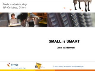 Sirris materials day
4th October, Ghent




                       SMALL is SMART
                              Denis Vandormael




                         le centre collectif de l’industrie technologique belge
 