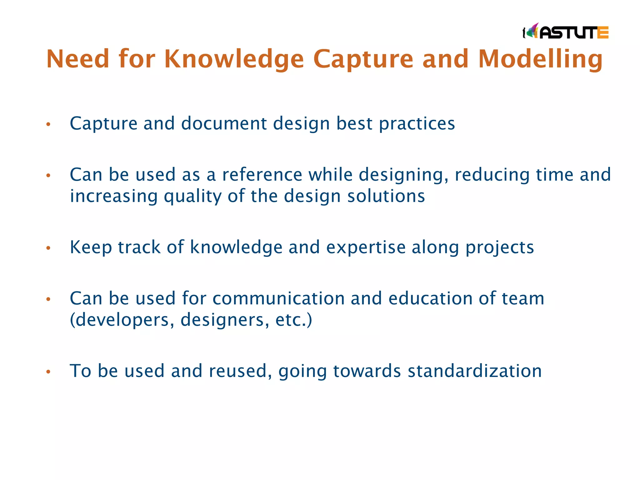 Need for Knowledge Capture and Modelling

•   Capture and document design best practices

•   Can be used as a reference while designing, reducing time and
    increasing quality of the design solutions

•   Keep track of knowledge and expertise along projects

•   Can be used for communication and education of team
    (developers, designers, etc.)

•   To be used and reused, going towards standardization
 