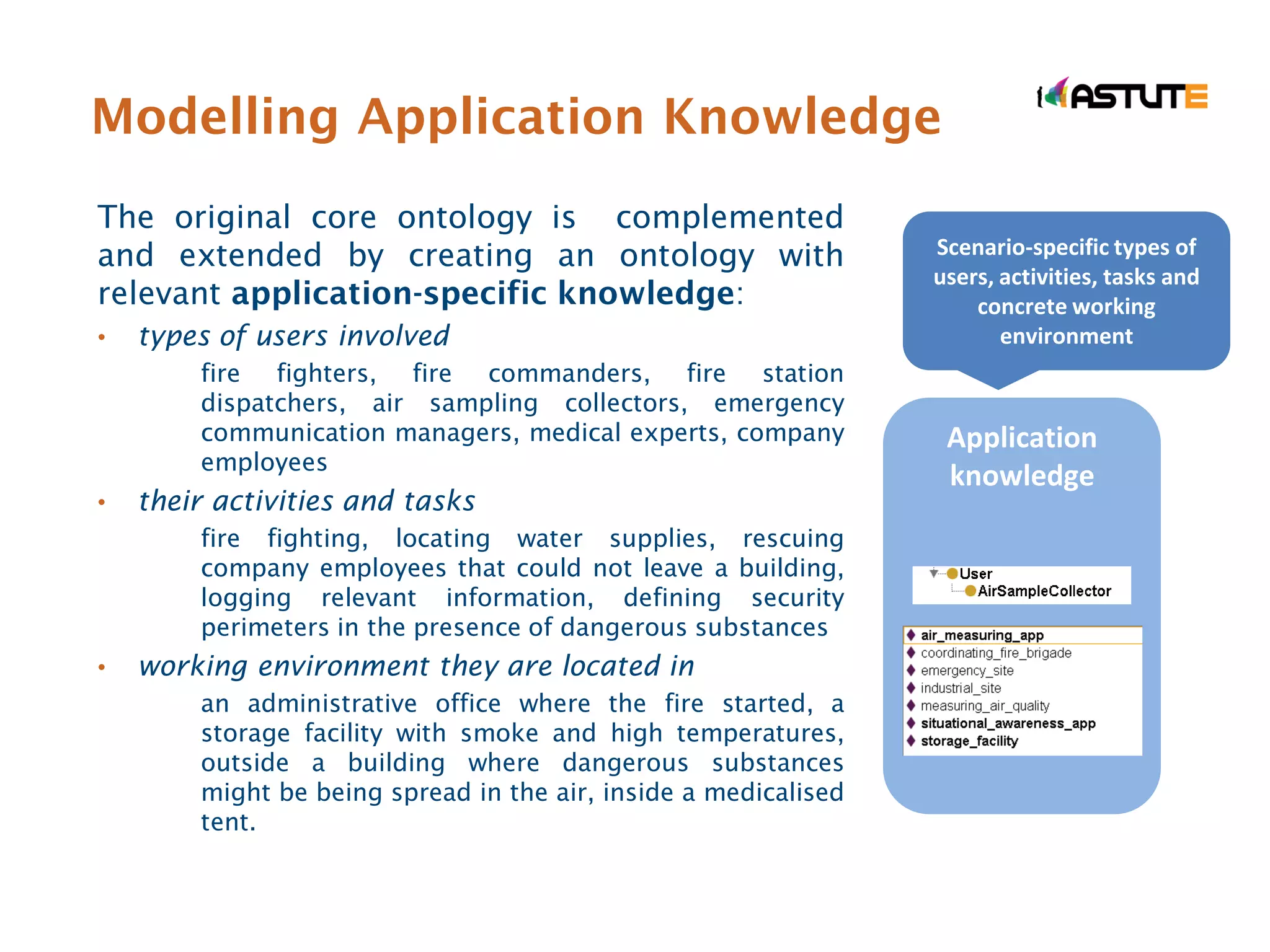 Modelling Application Knowledge
The original core ontology is complemented
and extended by creating an ontology with                        Scenario-specific types of
                                                                 users, activities, tasks and
relevant application-specific knowledge:                             concrete working
•   types of users involved                                             environment
        fire fighters, fire commanders, fire station
        dispatchers, air sampling collectors, emergency
        communication managers, medical experts, company          Application
        employees
                                                                  knowledge
•   their activities and tasks
        fire fighting, locating water supplies, rescuing
        company employees that could not leave a building,
        logging relevant information, defining security
        perimeters in the presence of dangerous substances
•   working environment they are located in
        an administrative office where the fire started, a
        storage facility with smoke and high temperatures,
        outside a building where dangerous substances
        might be being spread in the air, inside a medicalised
        tent.
 
