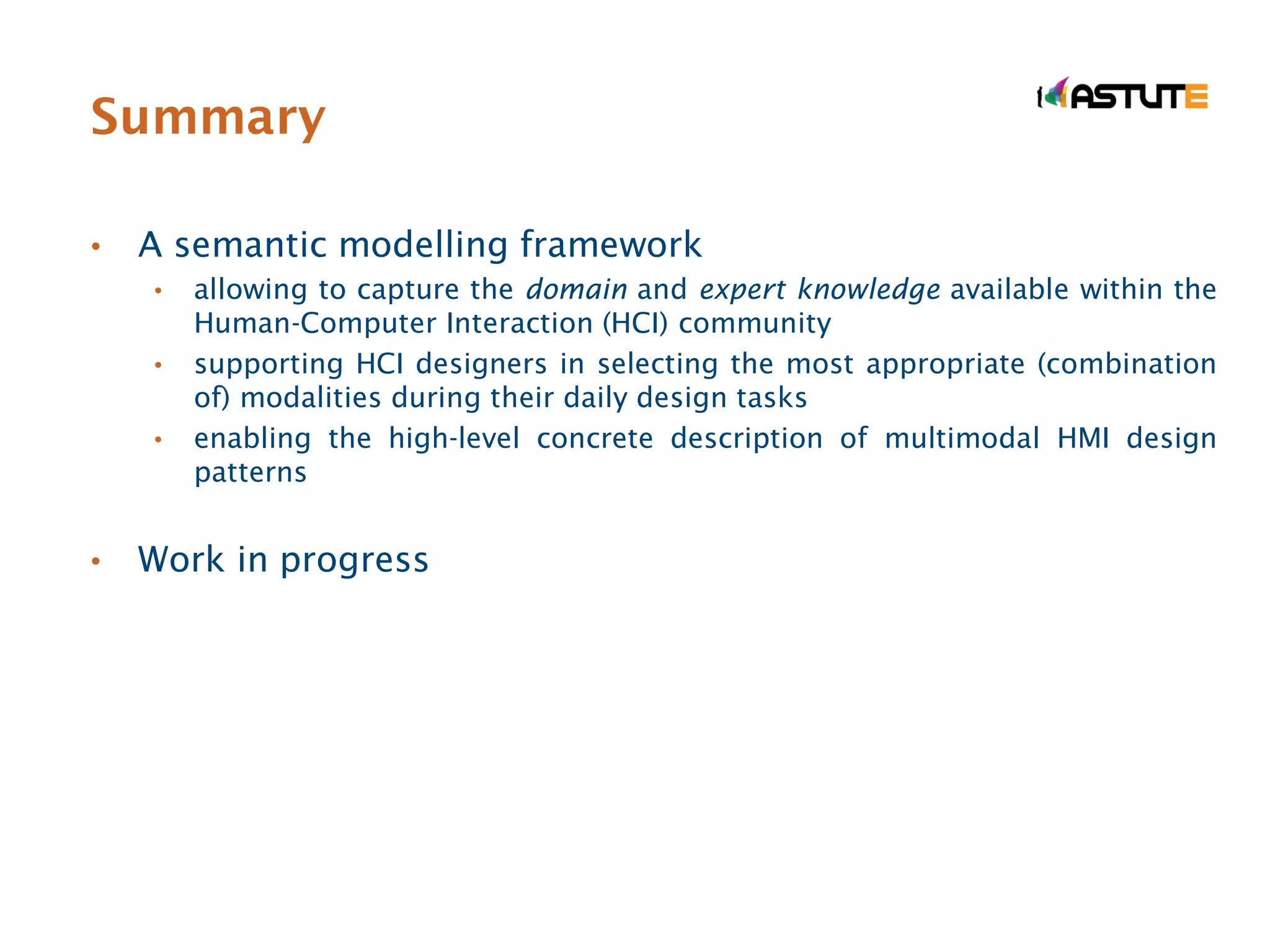 Summary

•   A semantic modelling framework
    •   allowing to capture the domain and expert knowledge available within the
        Human-Computer Interaction (HCI) community
    •   supporting HCI designers in selecting the most appropriate (combination
        of) modalities during their daily design tasks
    •   enabling the high-level concrete description of multimodal HMI design
        patterns


•   Work in progress
 