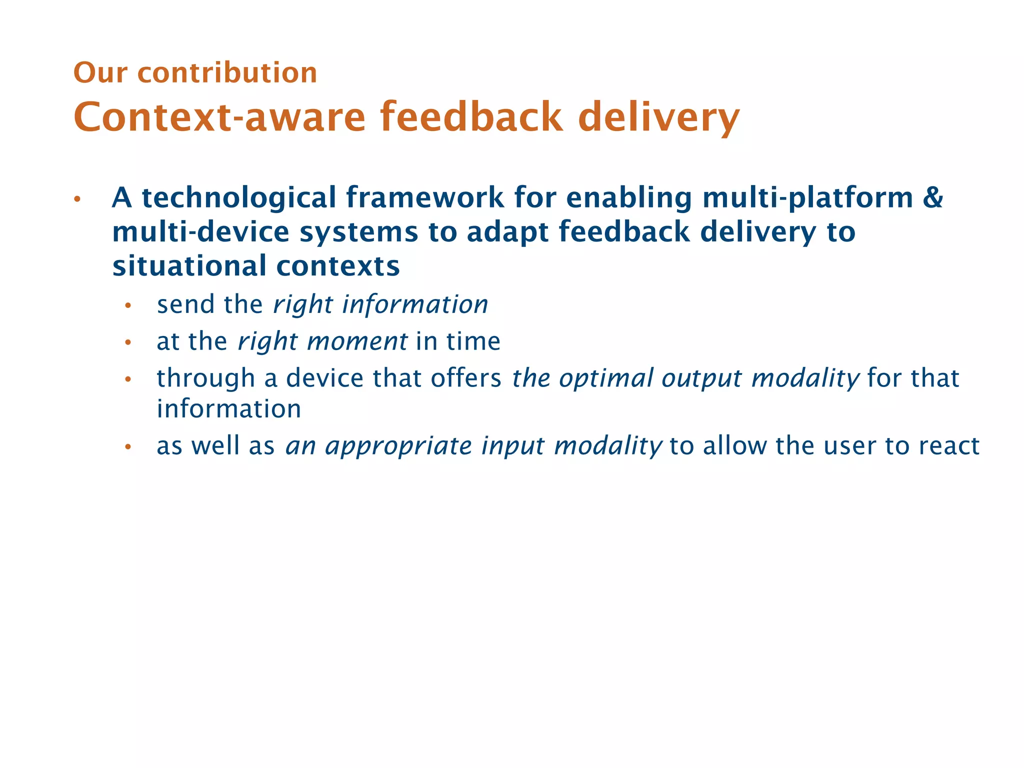 Our contribution
Context-aware feedback delivery
•   A technological framework for enabling multi-platform &
    multi-device systems to adapt feedback delivery to
    situational contexts
    • send the right information
    • at the right moment in time
    • through a device that offers the optimal output modality for that
      information
    • as well as an appropriate input modality to allow the user to react
 