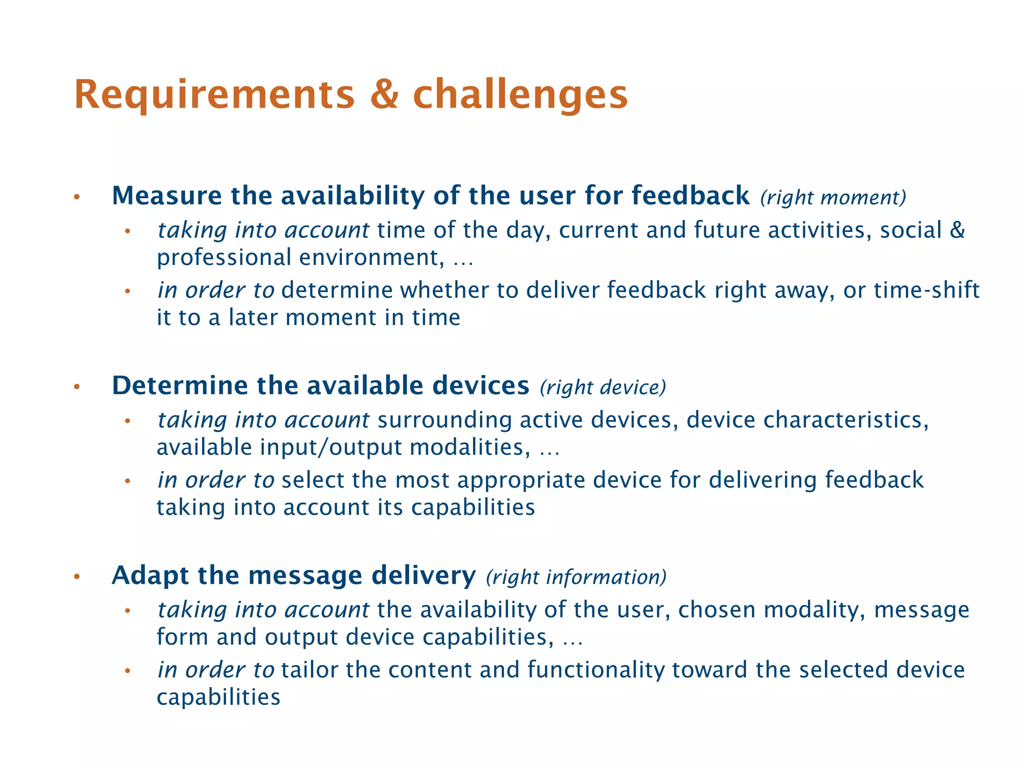 Requirements & challenges

•   Measure the availability of the user for feedback          (right moment)
    •   taking into account time of the day, current and future activities, social &
        professional environment, …
    •   in order to determine whether to deliver feedback right away, or time-shift
        it to a later moment in time


•   Determine the available devices        (right device)
    •   taking into account surrounding active devices, device characteristics,
        available input/output modalities, …
    •   in order to select the most appropriate device for delivering feedback
        taking into account its capabilities


•   Adapt the message delivery        (right information)
    •   taking into account the availability of the user, chosen modality, message
        form and output device capabilities, …
    •   in order to tailor the content and functionality toward the selected device
        capabilities
 