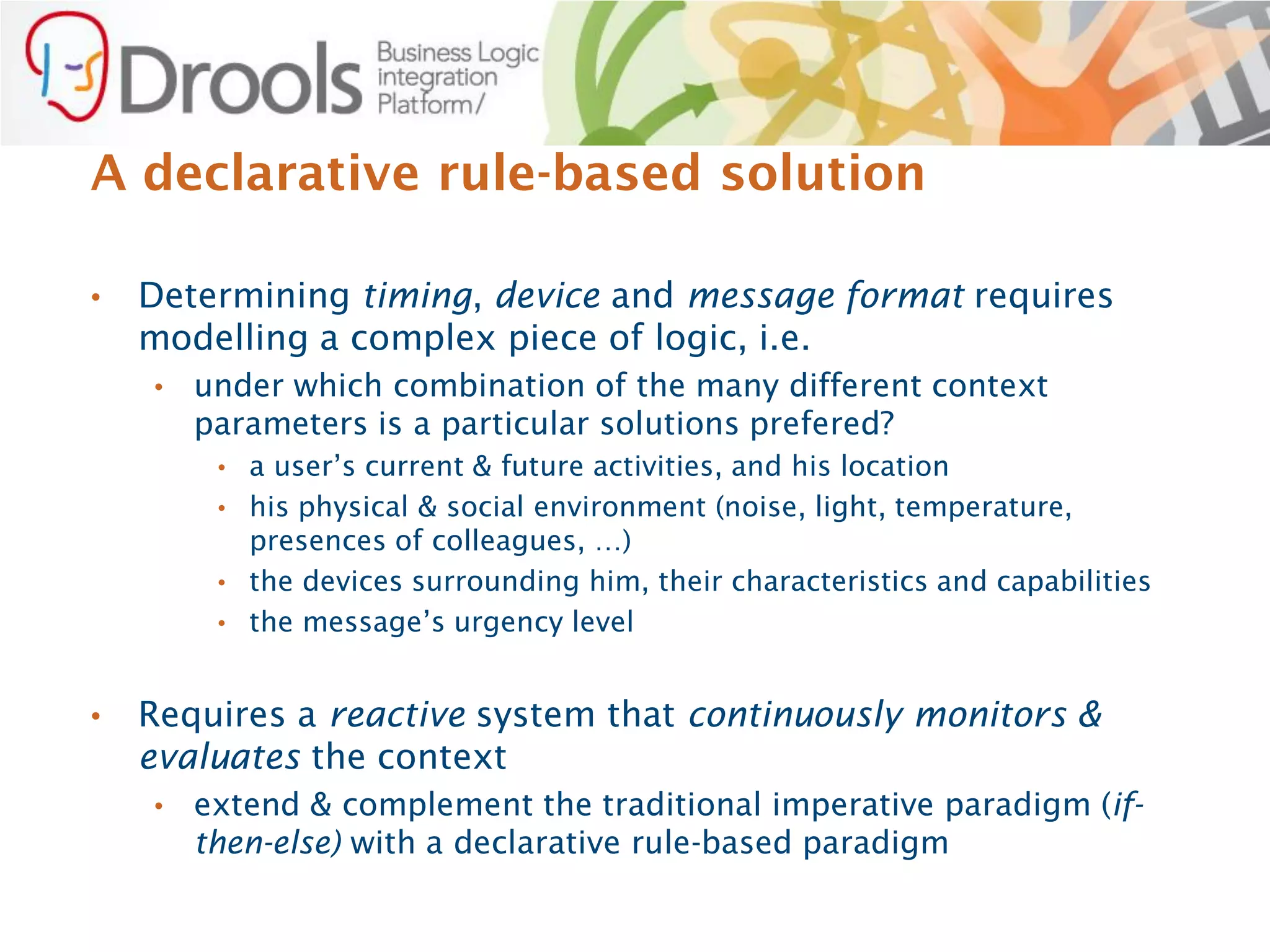 A declarative rule-based solution

•   Determining timing, device and message format requires
    modelling a complex piece of logic, i.e.
    •   under which combination of the many different context
        parameters is a particular solutions prefered?
         • a user’s current & future activities, and his location
         • his physical & social environment (noise, light, temperature,
           presences of colleagues, …)
         • the devices surrounding him, their characteristics and capabilities
         • the message’s urgency level


•   Requires a reactive system that continuously monitors &
    evaluates the context
    •   extend & complement the traditional imperative paradigm (if-
        then-else) with a declarative rule-based paradigm
 