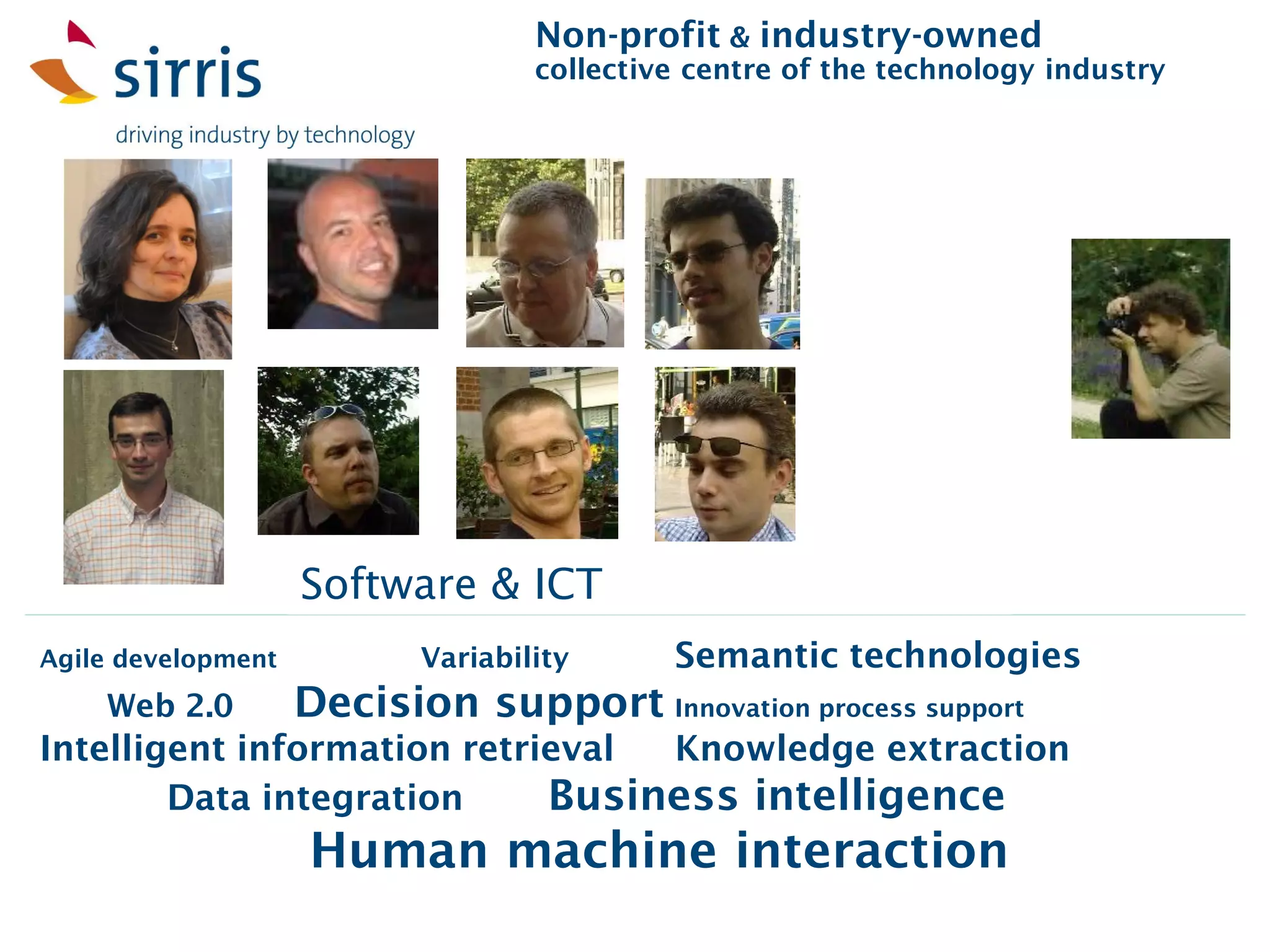 Non-profit & industry-owned
                                   collective centre of the technology industry




                    Software & ICT
Agile development          Variability      Semantic technologies
    Web 2.0         Decision support Innovation process support
Intelligent information retrieval Knowledge extraction
        Data integration     Business intelligence
                    Human machine interaction
 