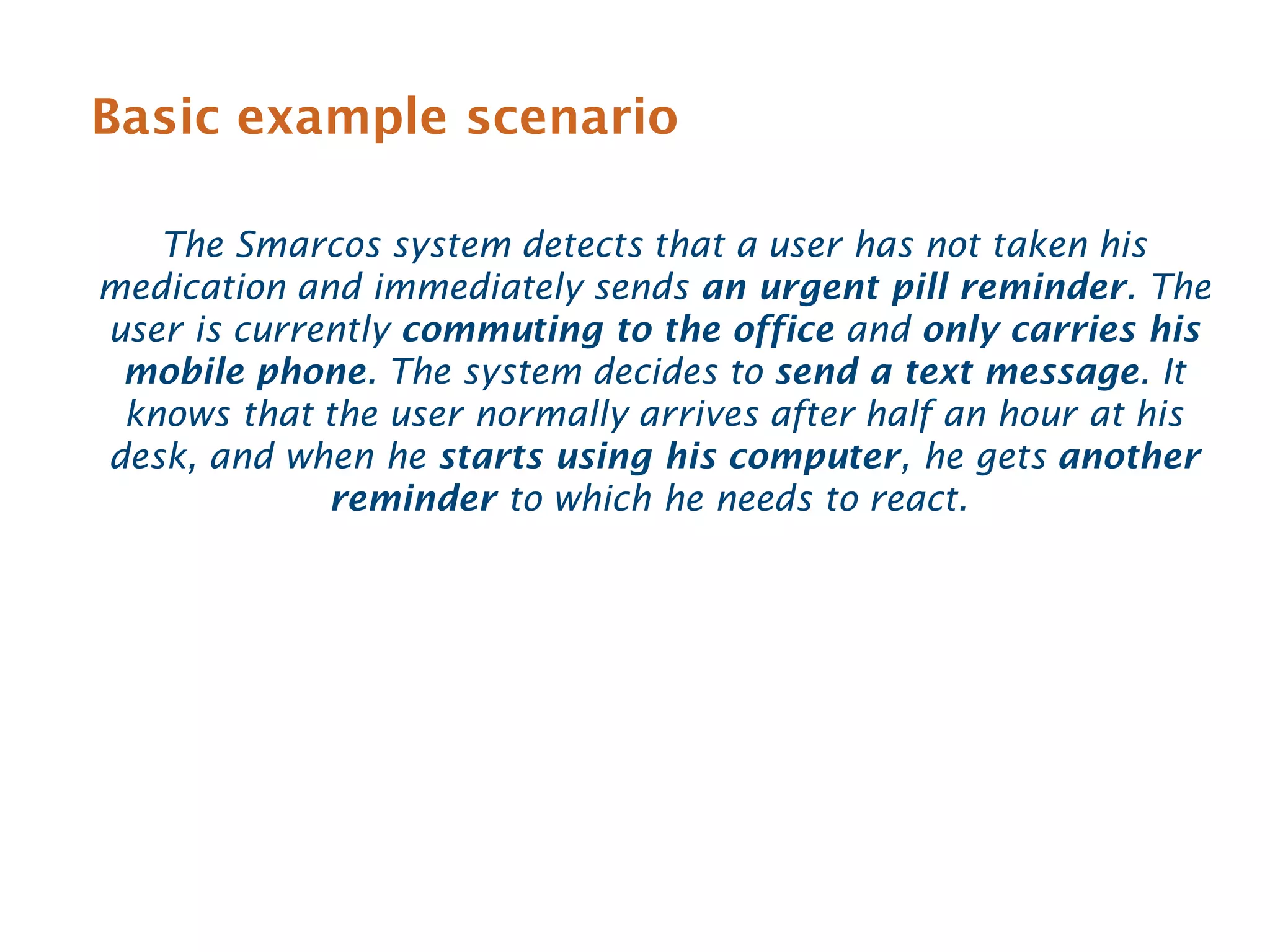Basic example scenario

   The Smarcos system detects that a user has not taken his
medication and immediately sends an urgent pill reminder. The
user is currently commuting to the office and only carries his
 mobile phone. The system decides to send a text message. It
 knows that the user normally arrives after half an hour at his
desk, and when he starts using his computer, he gets another
             reminder to which he needs to react.
 