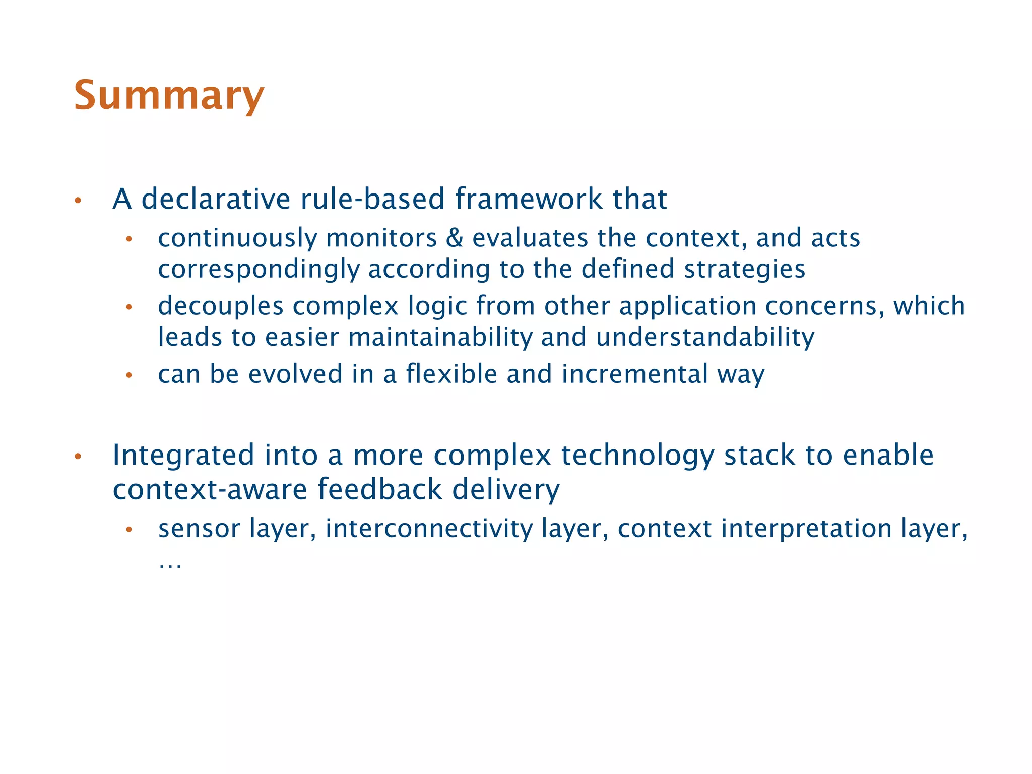 Summary

•   A declarative rule-based framework that
    • continuously monitors & evaluates the context, and acts
      correspondingly according to the defined strategies
    • decouples complex logic from other application concerns, which
      leads to easier maintainability and understandability
    • can be evolved in a flexible and incremental way


•   Integrated into a more complex technology stack to enable
    context-aware feedback delivery
    •   sensor layer, interconnectivity layer, context interpretation layer,
        …
 