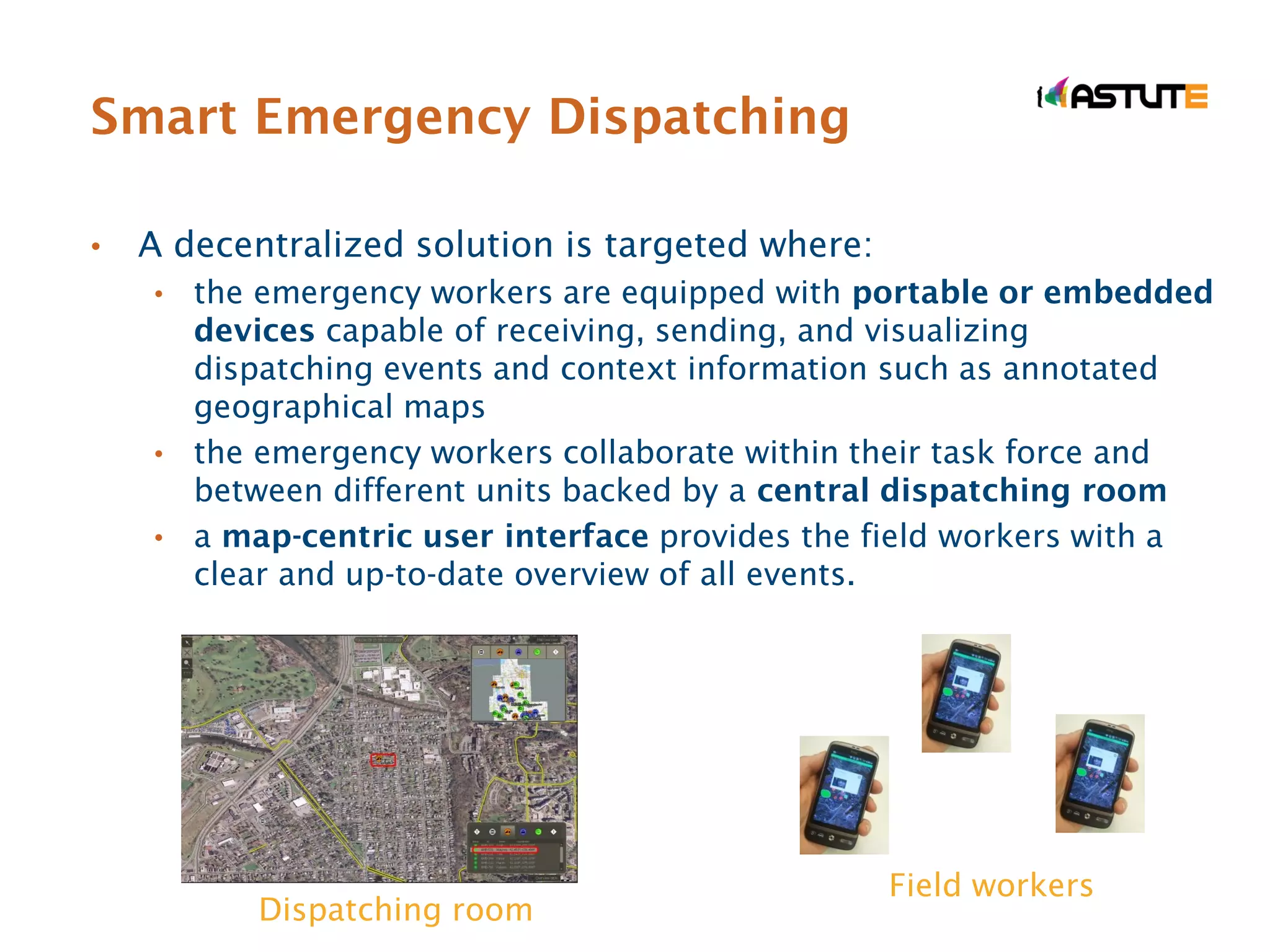 Smart Emergency Dispatching

•   A decentralized solution is targeted where:
    • the emergency workers are equipped with portable or embedded
      devices capable of receiving, sending, and visualizing
      dispatching events and context information such as annotated
      geographical maps
    • the emergency workers collaborate within their task force and
      between different units backed by a central dispatching room
    • a map-centric user interface provides the field workers with a
      clear and up-to-date overview of all events.




                                                  Field workers
           Dispatching room
 