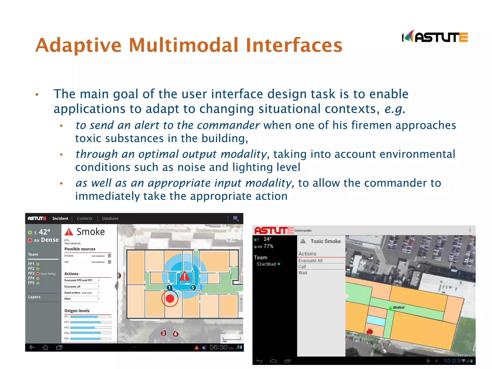 Adaptive Multimodal Interfaces

•   The main goal of the user interface design task is to enable
    applications to adapt to changing situational contexts, e.g.
     •   to send an alert to the commander when one of his firemen approaches
         toxic substances in the building,
     •   through an optimal output modality, taking into account environmental
         conditions such as noise and lighting level
     •   as well as an appropriate input modality, to allow the commander to
         immediately take the appropriate action
 