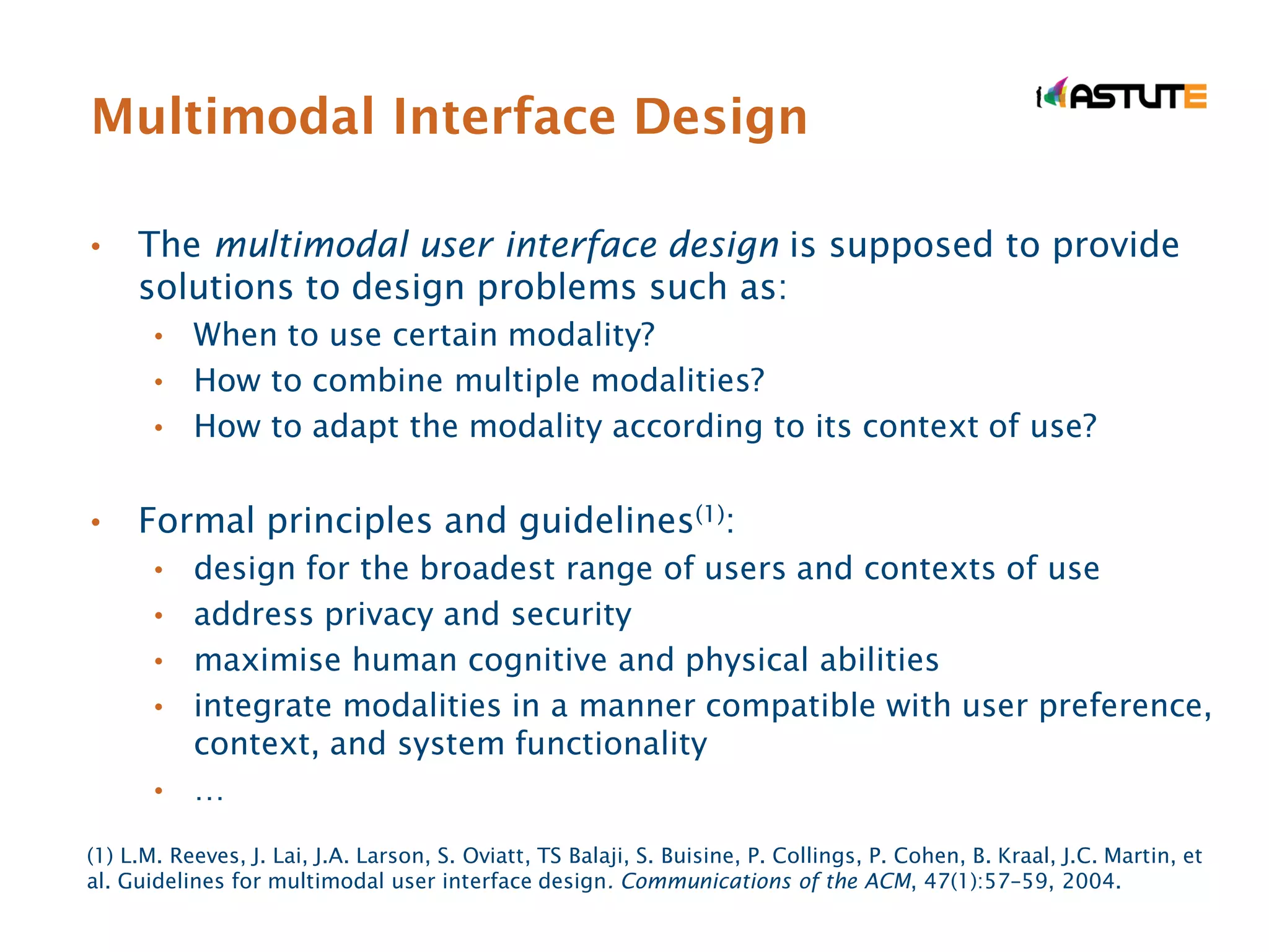 Multimodal Interface Design

•    The multimodal user interface design is supposed to provide
     solutions to design problems such as:
       • When to use certain modality?
       • How to combine multiple modalities?
       • How to adapt the modality according to its context of use?


•    Formal principles and guidelines(1):
       •   design for the broadest range of users and contexts of use
       •   address privacy and security
       •   maximise human cognitive and physical abilities
       •   integrate modalities in a manner compatible with user preference,
           context, and system functionality
       •   …
(1) L.M. Reeves, J. Lai, J.A. Larson, S. Oviatt, TS Balaji, S. Buisine, P. Collings, P. Cohen, B. Kraal, J.C. Martin, et
al. Guidelines for multimodal user interface design. Communications of the ACM, 47(1):57–59, 2004.
 