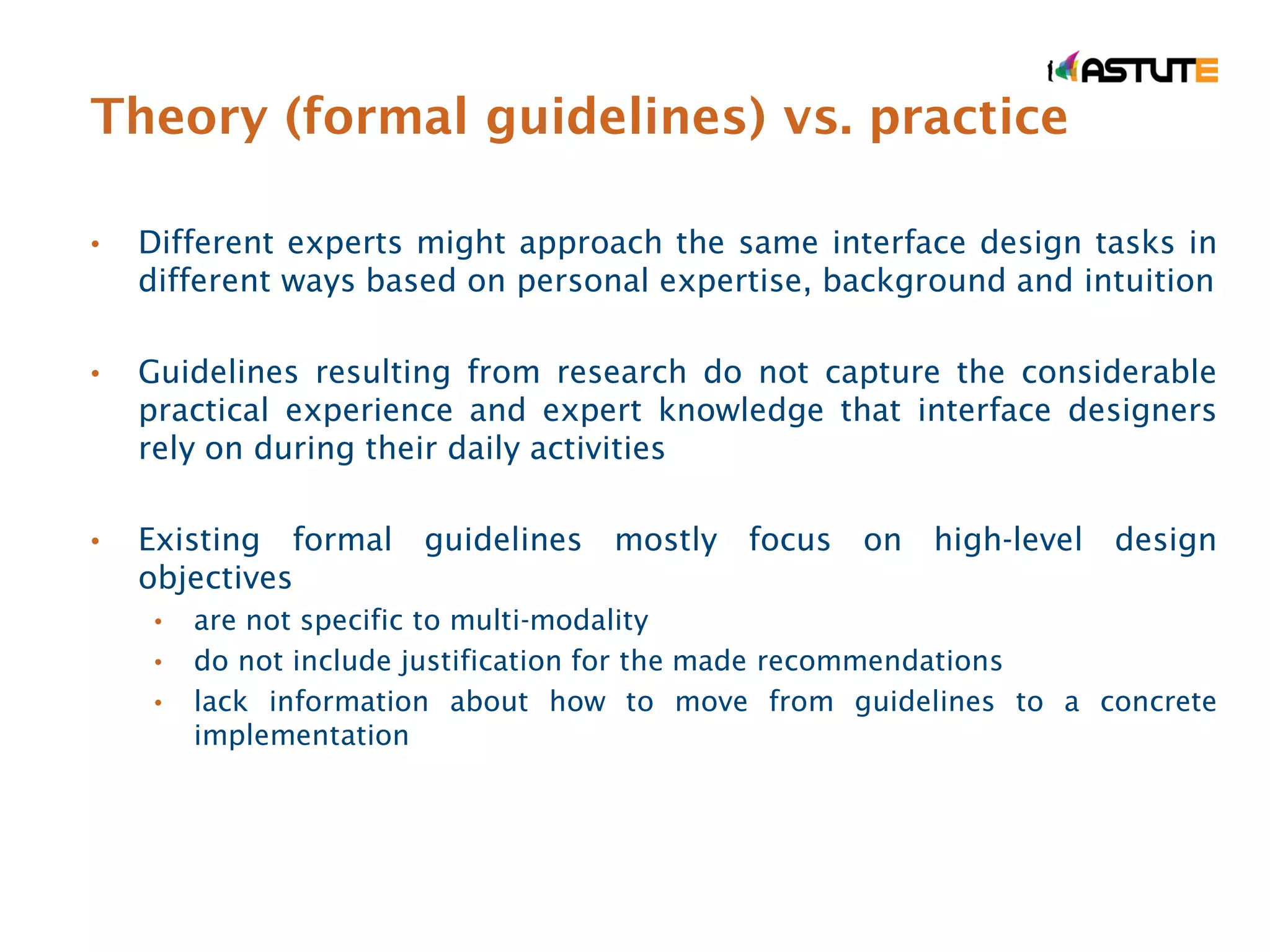 Theory (formal guidelines) vs. practice

•   Different experts might approach the same interface design tasks in
    different ways based on personal expertise, background and intuition

•   Guidelines resulting from research do not capture the considerable
    practical experience and expert knowledge that interface designers
    rely on during their daily activities

•   Existing formal guidelines mostly focus on high-level design
    objectives
     •   are not specific to multi-modality
     •   do not include justification for the made recommendations
     •   lack information about how to move from guidelines to a concrete
         implementation
 