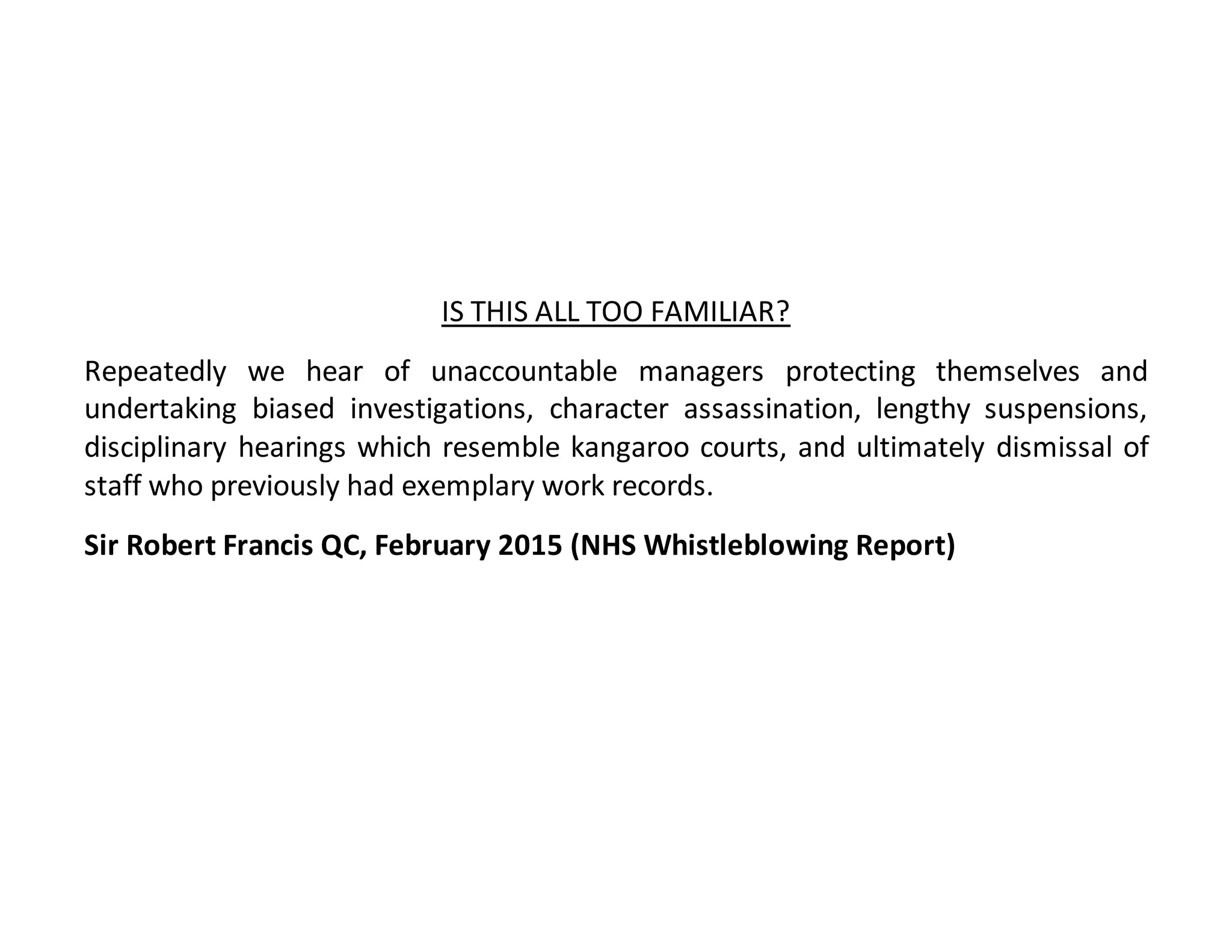 IS THIS ALL TOO FAMILIAR?
Repeatedly we hear of unaccountable managers protecting themselves and
undertaking biased investigations, character assassination, lengthy suspensions,
disciplinary hearings which resemble kangaroo courts, and ultimately dismissal of
staff who previously had exemplary work records.
Sir Robert Francis QC, February 2015 (NHS Whistleblowing Report)