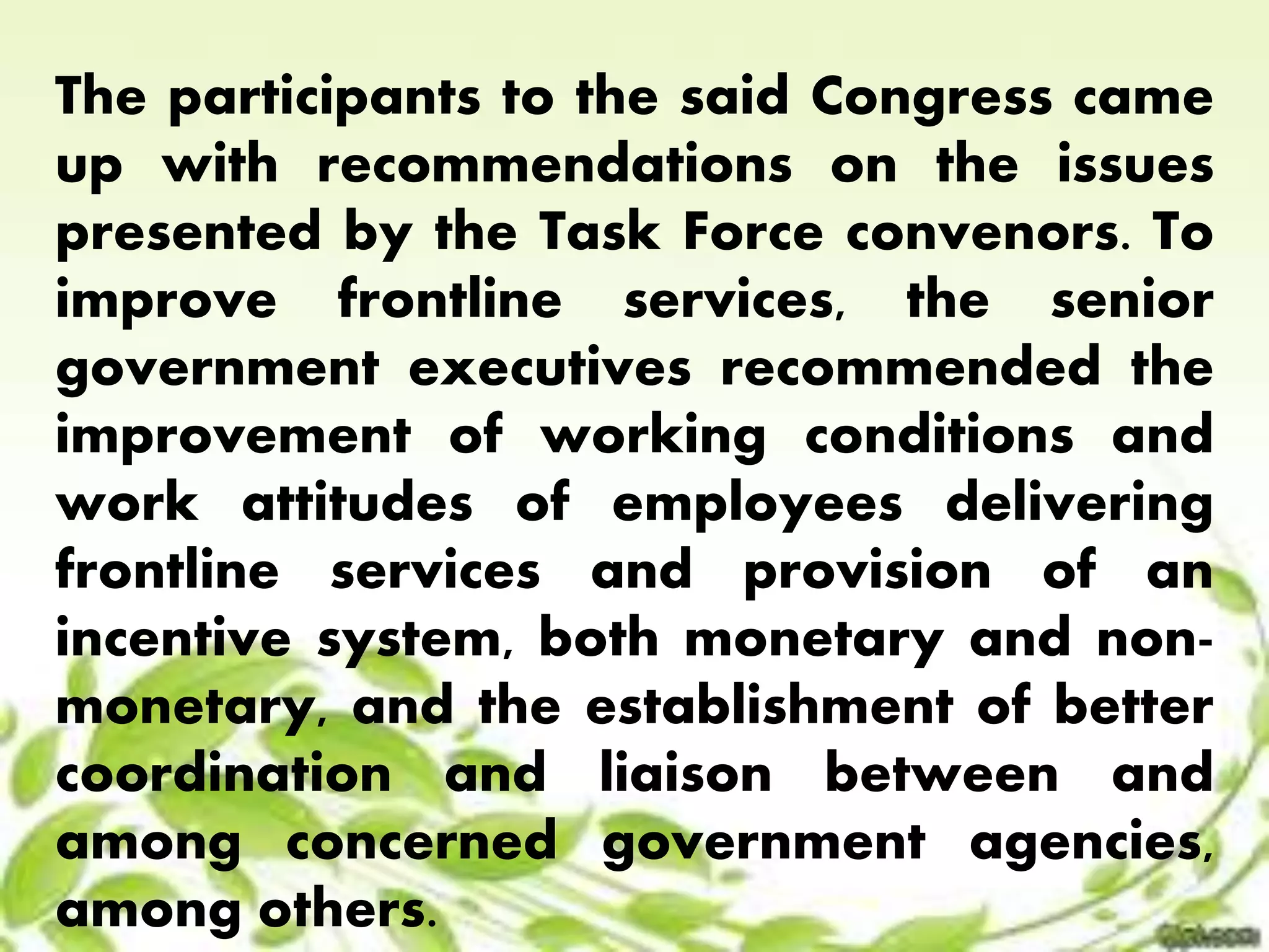 The participants to the said Congress came 
up with recommendations on the issues 
presented by the Task Force convenors. To 
improve frontline services, the senior 
government executives recommended the 
improvement of working conditions and 
work attitudes of employees delivering 
frontline services and provision of an 
incentive system, both monetary and non-monetary, 
and the establishment of better 
coordination and liaison between and 
among concerned government agencies, 
among others. 
 