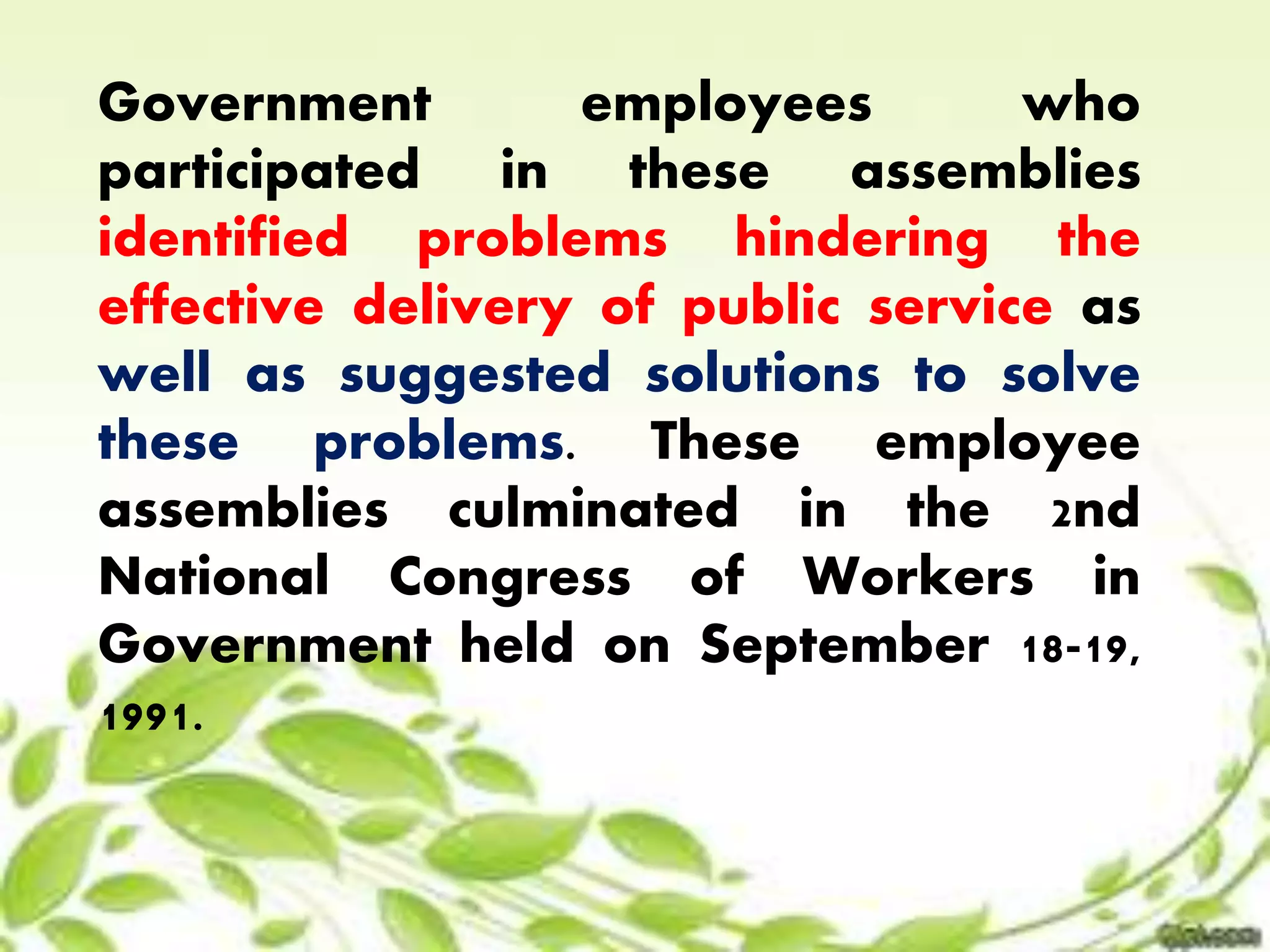 Government employees who 
participated in these assemblies 
identified problems hindering the 
effective delivery of public service as 
well as suggested solutions to solve 
these problems. These employee 
assemblies culminated in the 2nd 
National Congress of Workers in 
Government held on September 18-19, 
1991. 
 