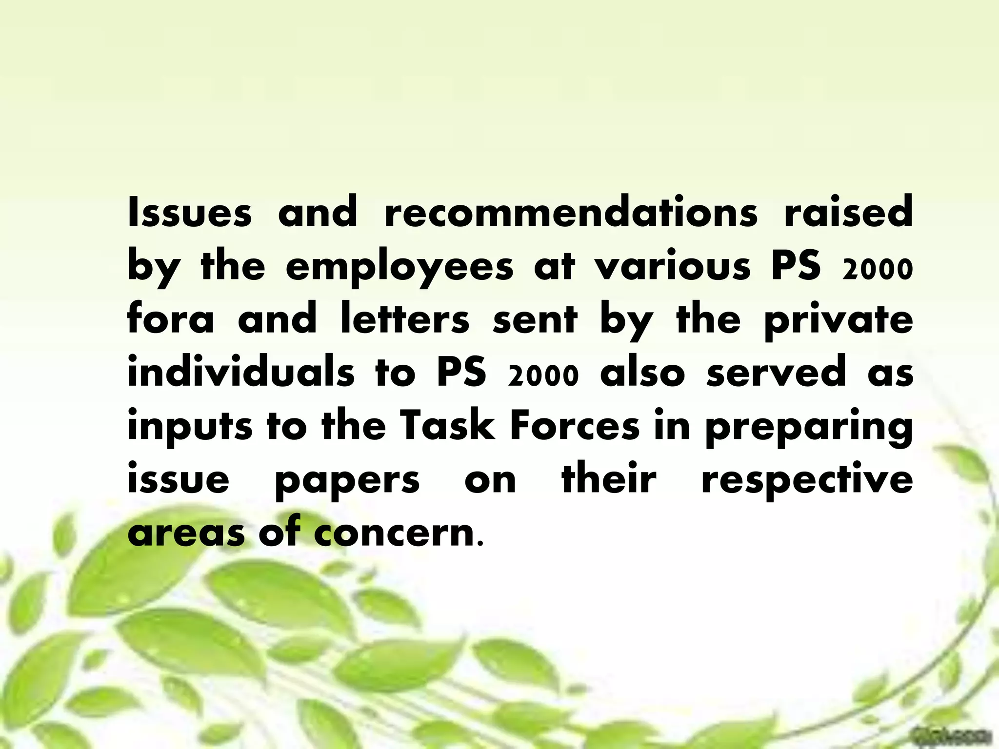 Issues and recommendations raised 
by the employees at various PS 2000 
fora and letters sent by the private 
individuals to PS 2000 also served as 
inputs to the Task Forces in preparing 
issue papers on their respective 
areas of concern. 
 